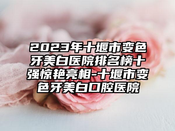 2023年十堰市变色牙美白医院排名榜十强惊艳亮相-十堰市变色牙美白口腔医院