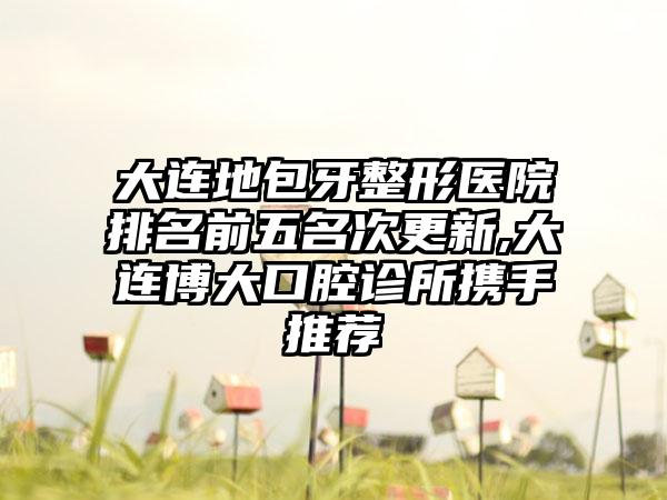 大连地包牙整形医院排名前五名次更新,大连博大口腔诊所携手推荐