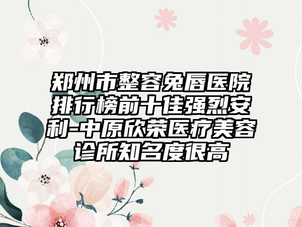 郑州市整容兔唇医院排行榜前十佳强烈安利-中原欣荣医疗美容诊所有名度很高