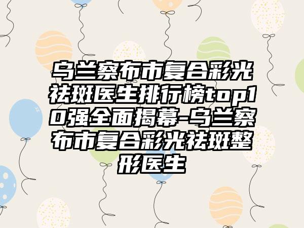 乌兰察布市复合彩光祛斑医生排行榜top10强多面揭幕-乌兰察布市复合彩光祛斑整形医生