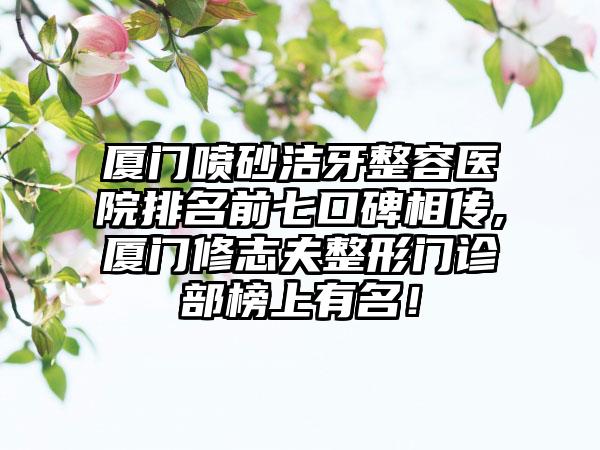 厦门喷砂洁牙整容医院排名前七口碑相传,厦门修志夫整形门诊部榜上有名！