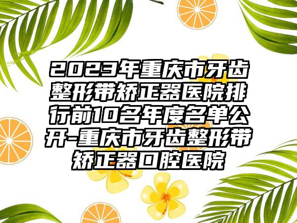 2023年重庆市牙齿整形带矫正器医院排行前10名年度名单公开-重庆市牙齿整形带矫正器口腔医院