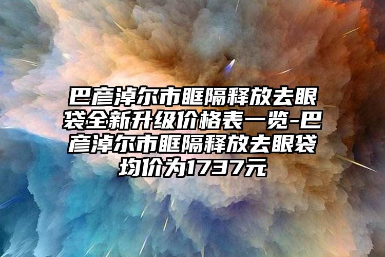 巴彦淖尔市眶隔释放去眼袋全新升级价格表一览-巴彦淖尔市眶隔释放去眼袋均价为1737元