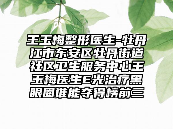 王玉梅整形医生-牡丹江市东安区牡丹街道社区卫生服务中心王玉梅医生E光治疗黑眼圈谁能夺得榜前三