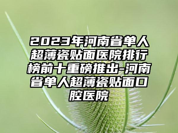 2023年河南省单人超薄瓷贴面医院排行榜前十重磅推出-河南省单人超薄瓷贴面口腔医院