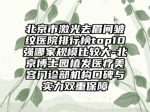 北京市激光去眉间皱纹医院排行榜top10强哪家规模比较大-北京博士园植发医疗美容门诊部机构口碑与实力双重保护