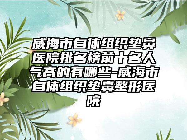 威海市自体组织垫鼻医院排名榜前十名人气高的有哪些-威海市自体组织垫鼻整形医院