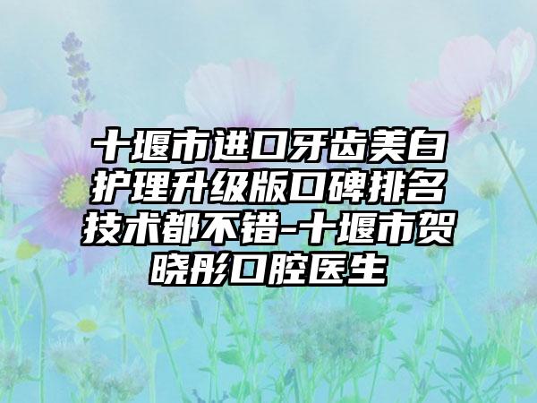 十堰市进口牙齿美白护理升级版口碑排名技术都不错-十堰市贺晓彤口腔医生