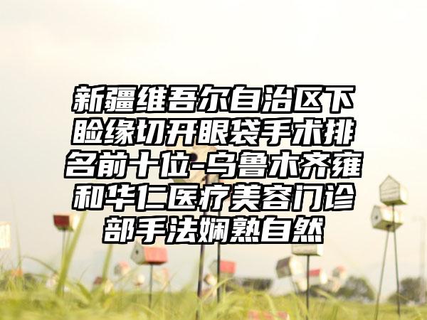 新疆维吾尔自治区下睑缘切开眼袋手术排名前十位-乌鲁木齐雍和华仁医疗美容门诊部手法娴熟自然