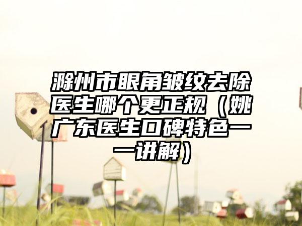 滁州市眼角皱纹去除医生哪个更正规（姚广东医生口碑特色一一讲解）