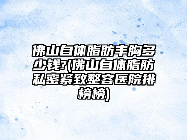 佛山自体脂肪丰胸多少钱?(佛山自体脂肪私密紧致整容医院排榜榜)