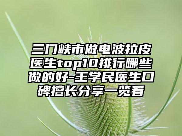 三门峡市做电波拉皮医生top10排行哪些做的好-王学民医生口碑擅长分享一览看