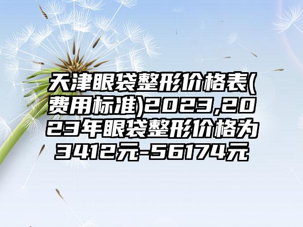 天津眼袋整形价格表(费用标准)2023,2023年眼袋整形价格为3412元-56174元
