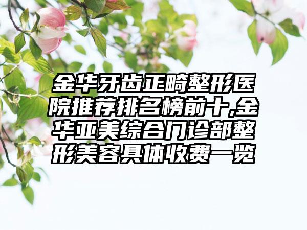 金华牙齿正畸整形医院推荐排名榜前十,金华亚美综合门诊部整形美容具体收费一览