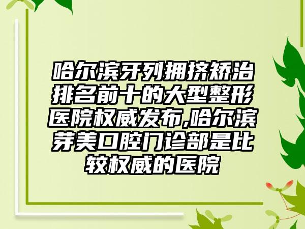 哈尔滨牙列拥挤矫治排名前十的大型整形医院权威发布,哈尔滨芽美口腔门诊部是比较权威的医院