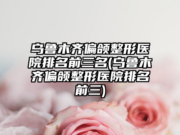 乌鲁木齐偏颌整形医院排名前三名(乌鲁木齐偏颌整形医院排名前三)