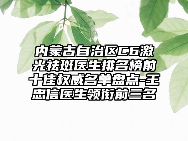 内蒙古自治区C6激光祛斑医生排名榜前十佳权威名单盘点-王忠信医生领衔前三名