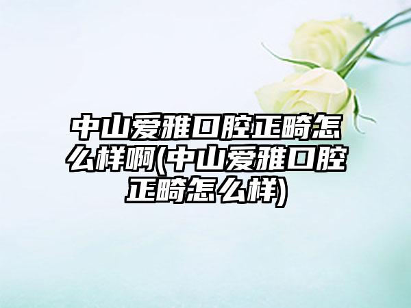 中山爱雅口腔正畸怎么样啊(中山爱雅口腔正畸怎么样)