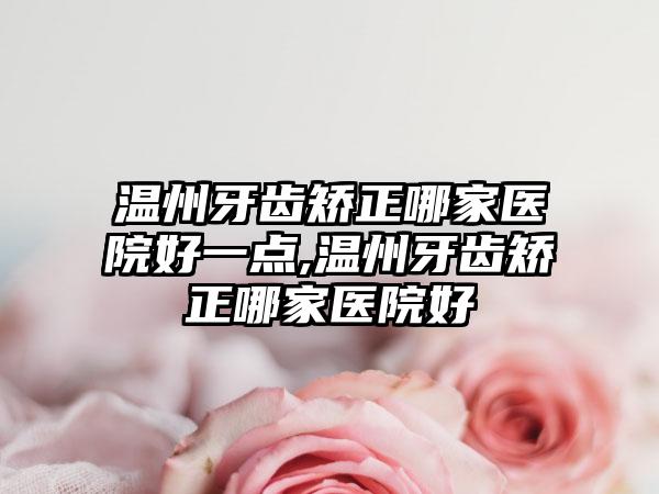 温州牙齿矫正哪家医院好一点,温州牙齿矫正哪家医院好