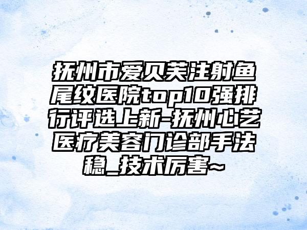 抚州市爱贝芙注射鱼尾纹医院top10强排行评选上新-抚州心艺医疗美容门诊部手法稳_技术厉害~