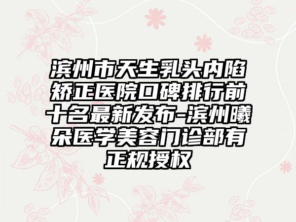 滨州市天生乳头内陷矫正医院口碑排行前十名非常新发布-滨州曦朵医学美容门诊部有正规授权