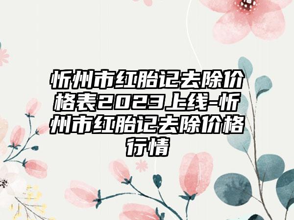 忻州市红胎记去除价格表2023上线-忻州市红胎记去除价格行情