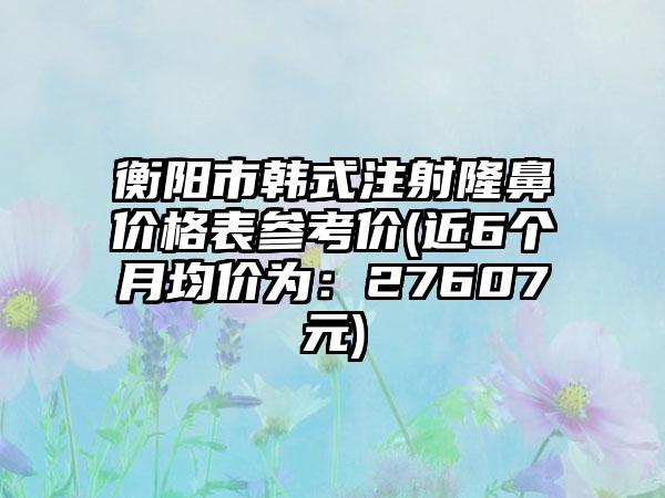 衡阳市韩式注射隆鼻价格表参考价(近6个月均价为：27607元)