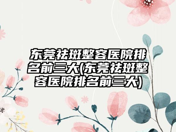 东莞祛斑整容医院排名前三大(东莞祛斑整容医院排名前三大)