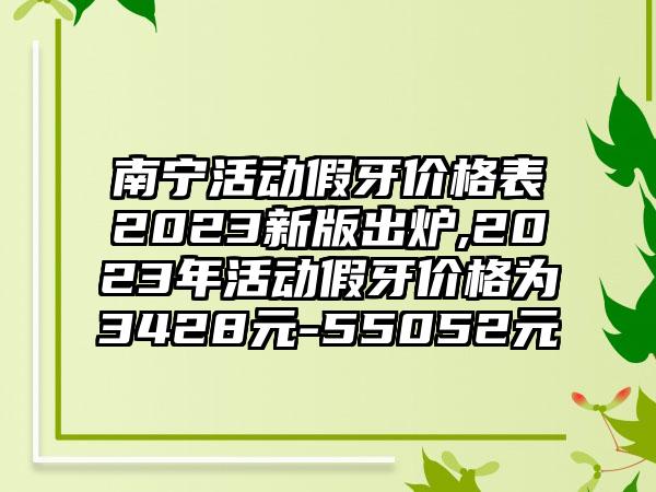 南宁活动假牙价格表2023新版出炉,2023年活动假牙价格为3428元-55052元