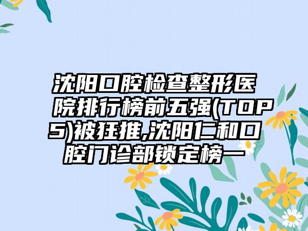 沈阳口腔检查整形医院排行榜前五强(TOP5)被狂推,沈阳仁和口腔门诊部锁定榜一