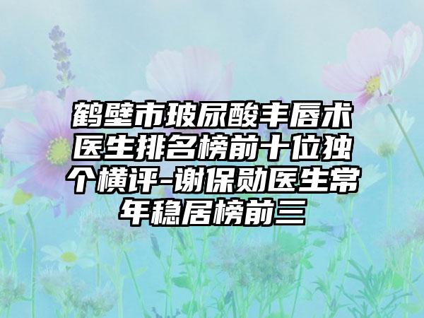 鹤壁市玻尿酸丰唇术医生排名榜前十位独个横评-谢保勋医生常年稳居榜前三