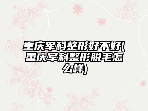 重庆军科整形好不好(重庆军科整形脱毛怎么样)