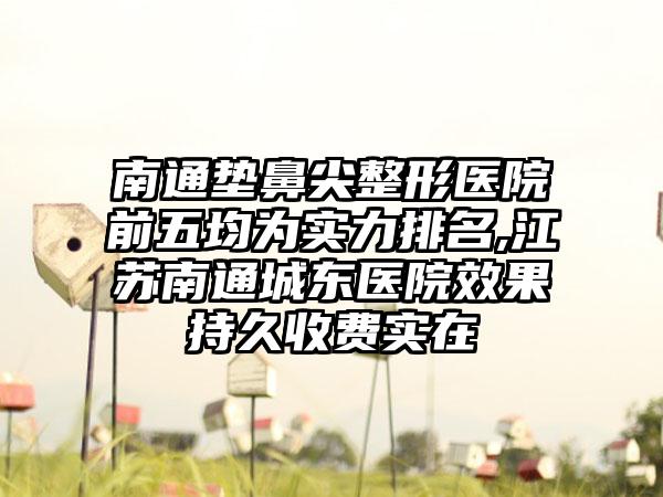 南通垫鼻尖整形医院前五均为实力排名,江苏南通城东医院成果持久收费实在