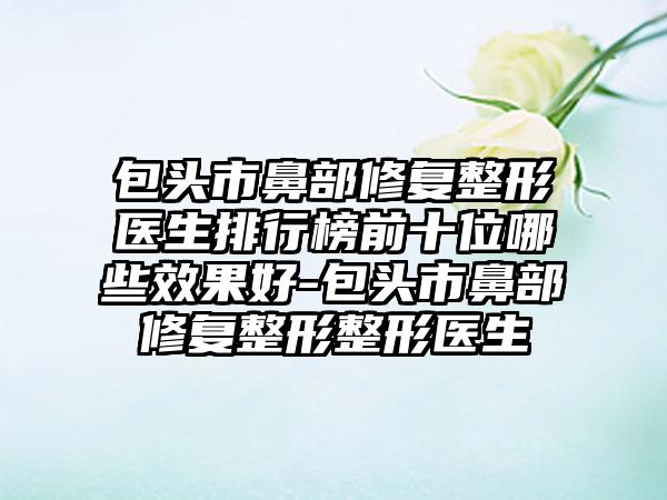 包头市鼻部修复整形医生排行榜前十位哪些成果好-包头市鼻部修复整形整形医生