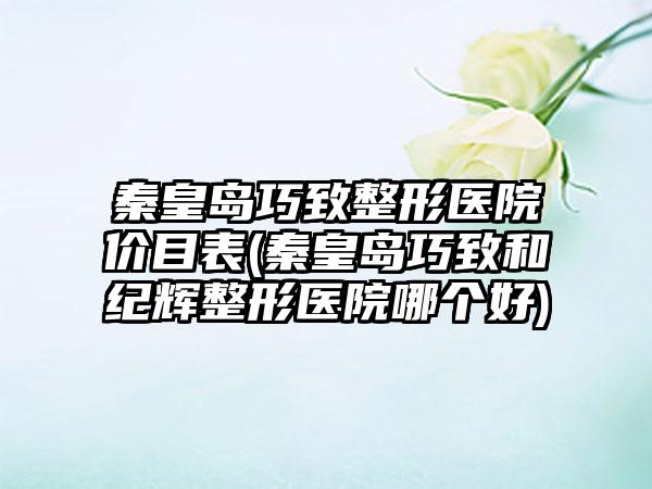 秦皇岛巧致整形医院价目表(秦皇岛巧致和纪辉整形医院哪个好)