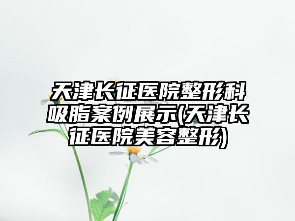 天津长征医院整形科吸脂实例展示(天津长征医院美容整形)