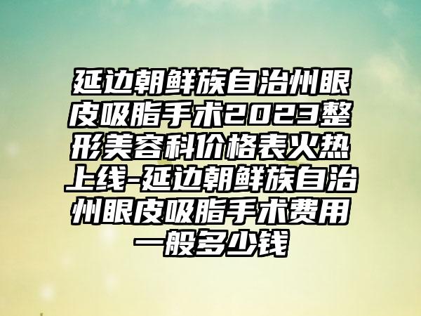 延边朝鲜族自治州眼皮吸脂手术2023整形美容科价格表火热上线-延边朝鲜族自治州眼皮吸脂手术费用一般多少钱