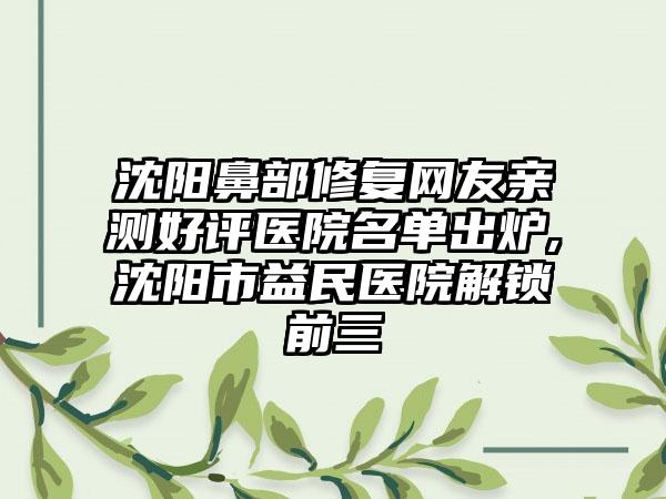 沈阳鼻部修复网友亲测好评医院名单出炉,沈阳市益民医院解锁前三