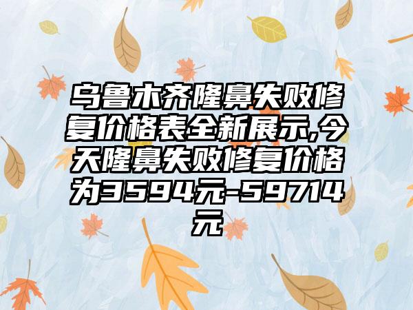 乌鲁木齐隆鼻失败修复价格表全新展示,今天隆鼻失败修复价格为3594元-59714元