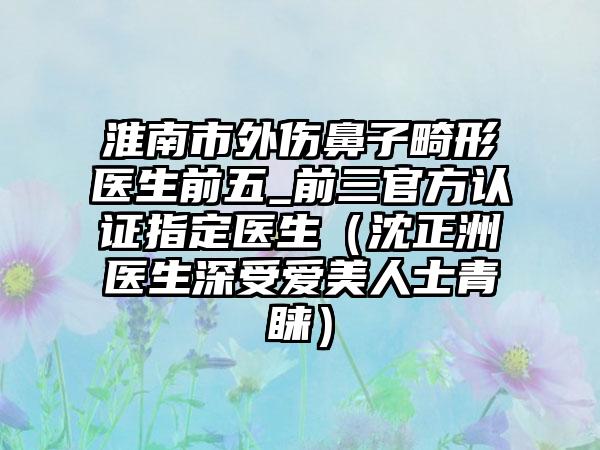 淮南市外伤鼻子畸形医生前五_前三官方认证指定医生（沈正洲医生深受爱美人士青睐）