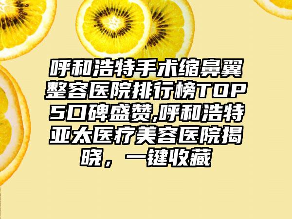 呼和浩特手术缩鼻翼整容医院排行榜TOP5口碑盛赞,呼和浩特亚太医疗美容医院揭晓，一键收藏