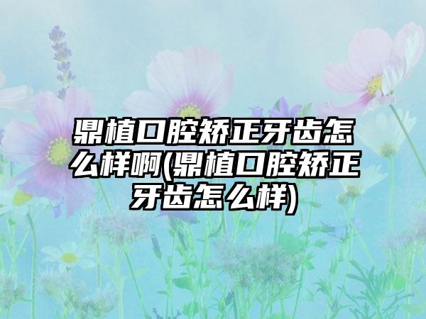 鼎植口腔矫正牙齿怎么样啊(鼎植口腔矫正牙齿怎么样)