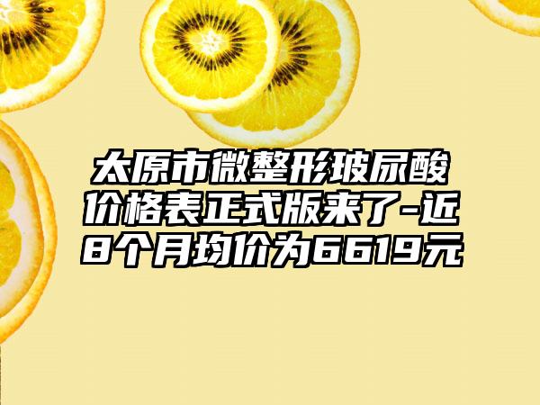 太原市微整形玻尿酸价格表正式版来了-近8个月均价为6619元