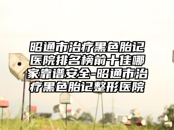 昭通市治疗黑色胎记医院排名榜前十佳哪家靠谱安好-昭通市治疗黑色胎记整形医院