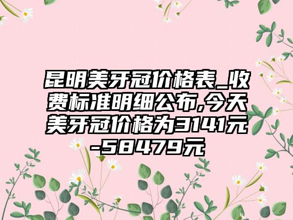 昆明美牙冠价格表_收费标准明细公布,今天美牙冠价格为3141元-58479元