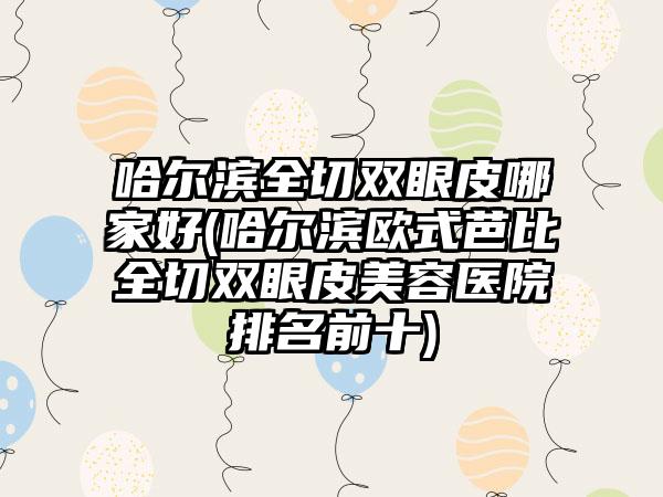 哈尔滨全切双眼皮哪家好(哈尔滨欧式芭比全切双眼皮美容医院排名前十)