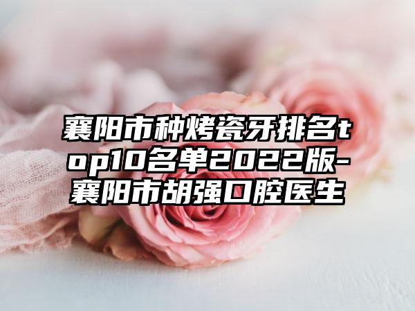 襄阳市种烤瓷牙排名top10名单2022版-襄阳市胡强口腔医生