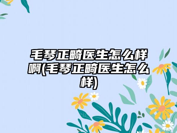 毛琴正畸医生怎么样啊(毛琴正畸医生怎么样)