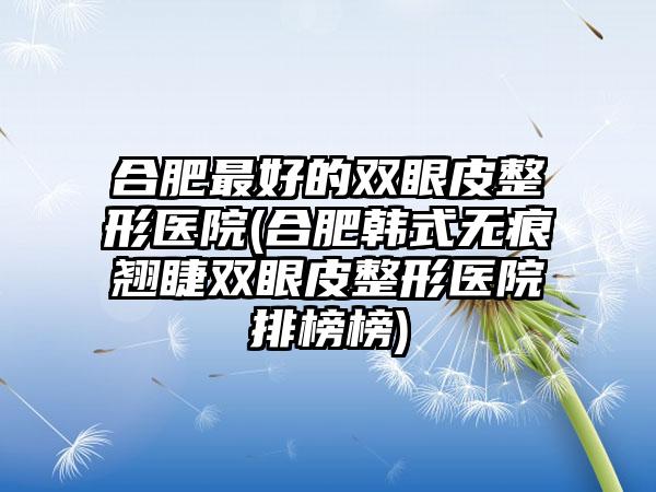 合肥较好的双眼皮整形医院(合肥韩式无痕翘睫双眼皮整形医院排榜榜)