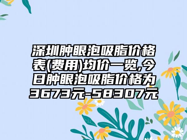 深圳肿眼泡吸脂价格表(费用)均价一览,今日肿眼泡吸脂价格为3673元-58307元